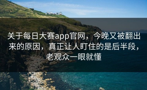 关于每日大赛app官网，今晚又被翻出来的原因，真正让人盯住的是后半段，老观众一眼就懂
