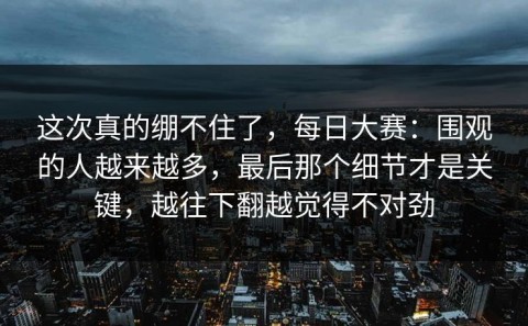 这次真的绷不住了，每日大赛：围观的人越来越多，最后那个细节才是关键，越往下翻越觉得不对劲