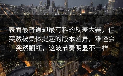 表面最普通却最有料的反差大赛，但突然被集体提起的版本差异，难怪会突然翻红，这波节奏明显不一样