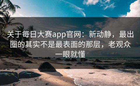 关于每日大赛app官网：新动静，最出圈的其实不是最表面的那层，老观众一眼就懂