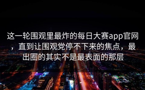 这一轮围观里最炸的每日大赛app官网，直到让围观党停不下来的焦点，最出圈的其实不是最表面的那层
