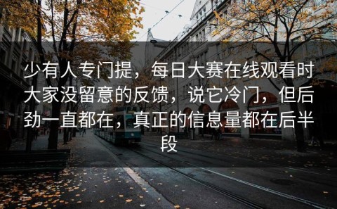 少有人专门提，每日大赛在线观看时大家没留意的反馈，说它冷门，但后劲一直都在，真正的信息量都在后半段