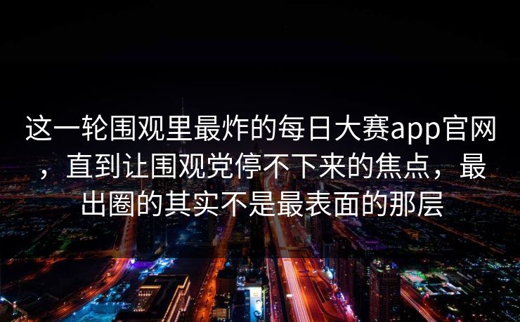 这一轮围观里最炸的每日大赛app官网,直到让围观党停不下来的焦点,最出圈的其实不是最表面的那层 这一轮围观里最炸的每日大赛app官网,直到让围观党停不下来的焦点,最出圈的其实不是最表面的那层
