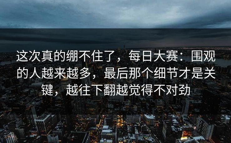 这次真的绷不住了,每日大赛:围观的人越来越多,最后那个细节才是关键,越往下翻越觉得不对劲 这次真的绷不住了,每日大赛:围观的人越来越多,最后那个细节才是关键,越往下翻越觉得不对劲