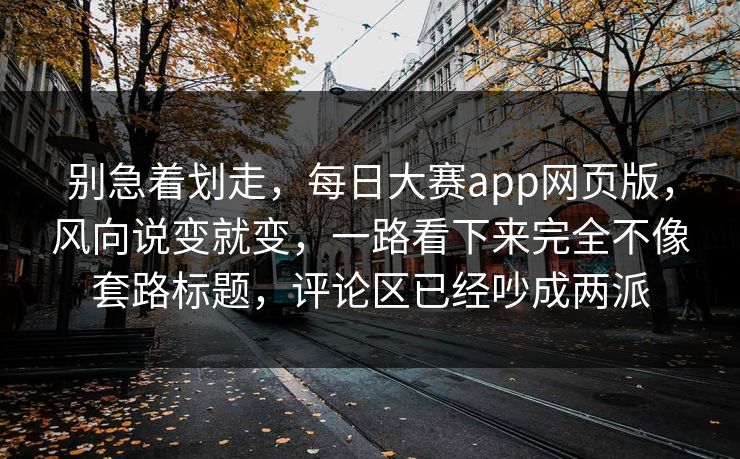 别急着划走，每日大赛app网页版，风向说变就变，一路看下来完全不像套路标题，评论区已经吵成两派