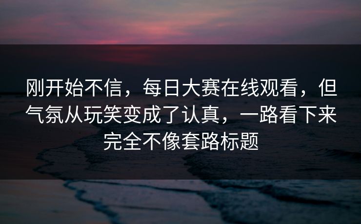 刚开始不信,每日大赛在线观看,但气氛从玩笑变成了认真,一路看下来完全不像套路标题 刚开始不信,每日大赛在线观看,但气氛从玩笑变成了认真,一路看下来完全不像套路标题