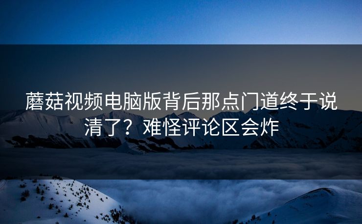 蘑菇视频电脑版背后那点门道终于说清了?难怪评论区会炸 蘑菇视频电脑版背后那点门道终于说清了?难怪评论区会炸