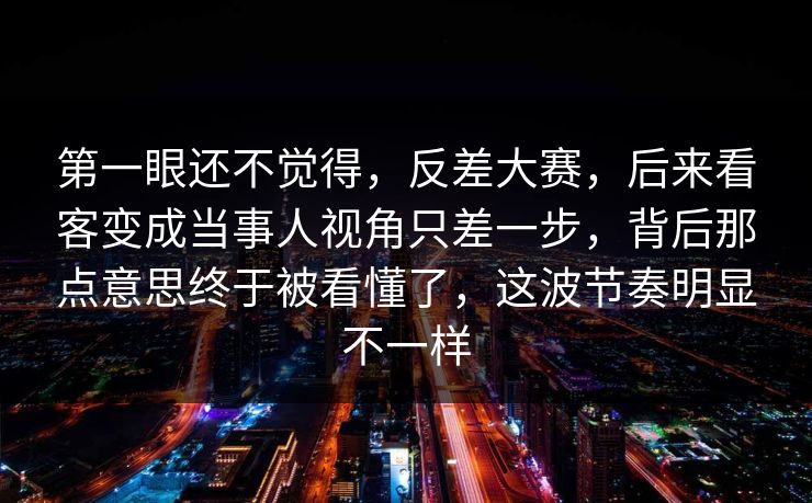 第一眼还不觉得,反差大赛,后来看客变成当事人视角只差一步,背后那点意思终于被看懂了,这波节奏明显不一样 第一眼还不觉得,反差大赛,后来看客变成当事人视角只差一步,背后那点意思终于被看懂了,这波节奏明显不一样