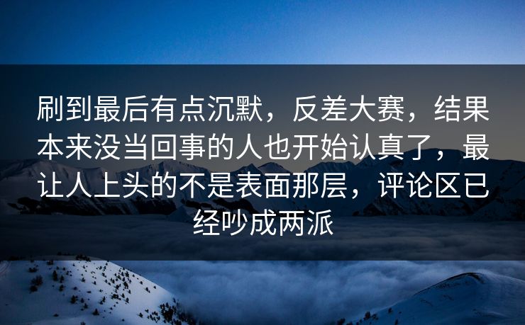 刷到最后有点沉默，反差大赛，结果本来没当回事的人也开始认真了，最让人上头的不是表面那层，评论区已经吵成两派