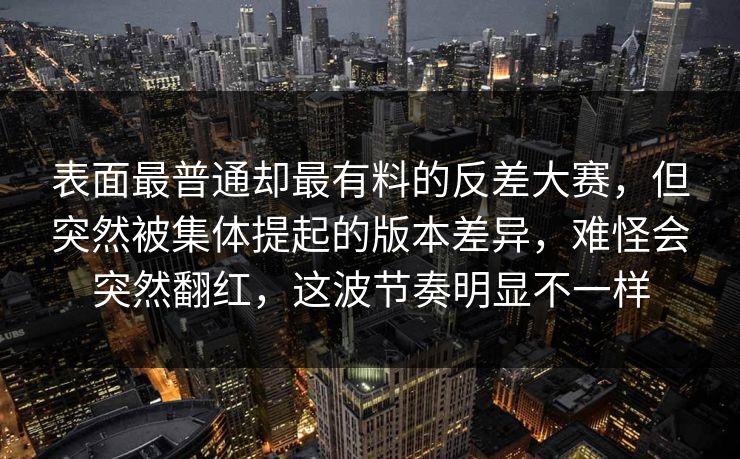 表面最普通却最有料的反差大赛,但突然被集体提起的版本差异,难怪会突然翻红,这波节奏明显不一样 表面最普通却最有料的反差大赛,但突然被集体提起的版本差异,难怪会突然翻红,这波节奏明显不一样