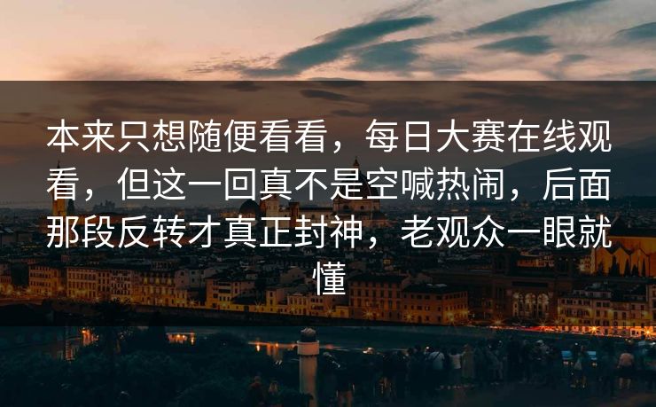 本来只想随便看看，每日大赛在线观看，但这一回真不是空喊热闹，后面那段反转才真正封神，老观众一眼就懂